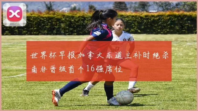 世界杯早报加拿大东道主补时绝杀南非晋级首个16强席位