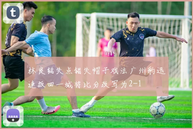 林良铭失点错失帽子戏法广州豹迅速扳回一城将比分改写为2-1