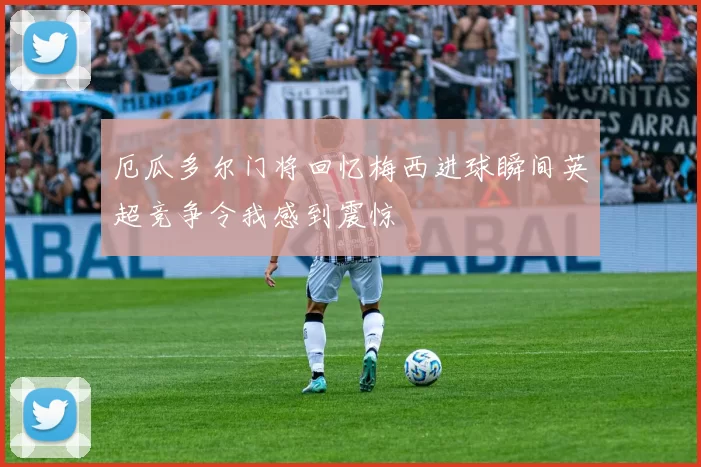 厄瓜多尔门将回忆梅西进球瞬间英超竞争令我感到震惊