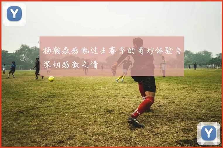 杨瀚森感慨过去赛季的奇妙体验与深切感激之情