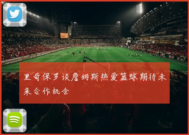 里奇保罗谈詹姆斯热爱篮球期待未来合作机会