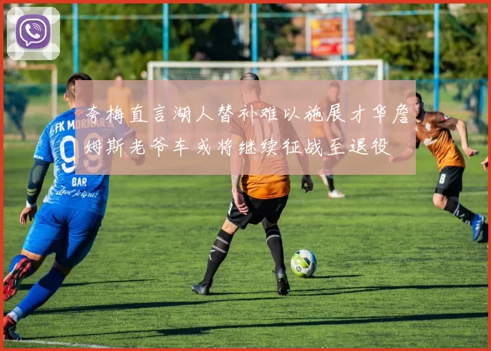 夸梅直言湖人替补难以施展才华詹姆斯老爷车或将继续征战至退役