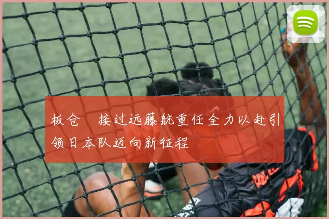 板仓滉接过远藤航重任全力以赴引领日本队迈向新征程
