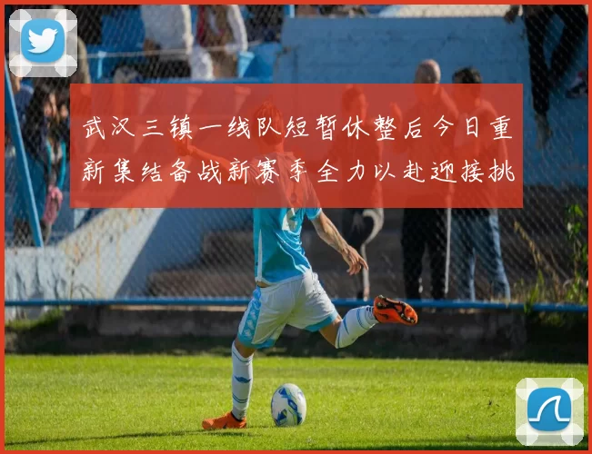 武汉三镇一线队短暂休整后今日重新集结备战新赛季全力以赴迎接挑战