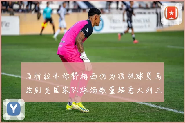 马特拉齐称赞梅西仍为顶级球员乌兹别克国家队球场数量超意大利三倍