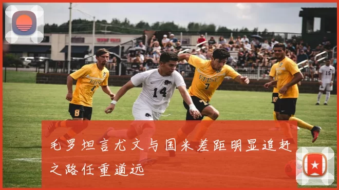 毛罗坦言尤文与国米差距明显追赶之路任重道远