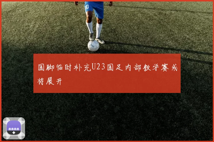 国脚临时补充U23国足内部教学赛或将展开