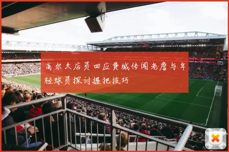 高尔夫店员回应费城传闻老詹与年轻球员探讨握把技巧