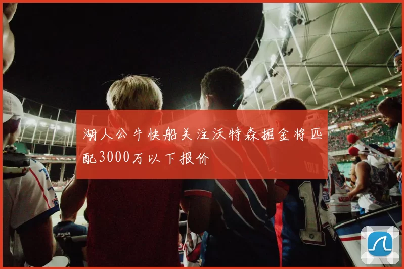 湖人公牛快船关注沃特森掘金将匹配3000万以下报价