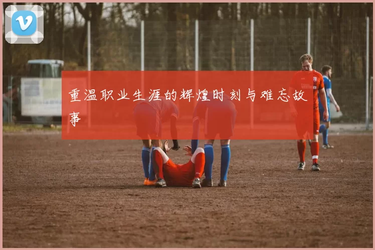 重温职业生涯的辉煌时刻与难忘故事