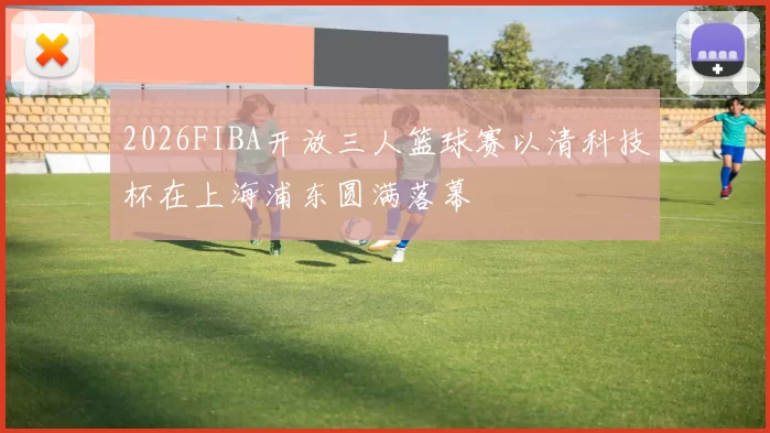 2026FIBA开放三人篮球赛以清科技杯在上海浦东圆满落幕