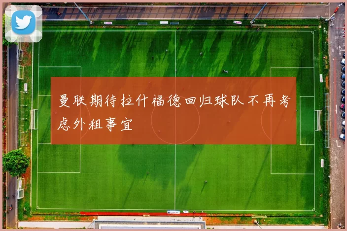 曼联期待拉什福德回归球队不再考虑外租事宜