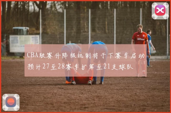 CBA联赛升降级机制将于下赛季启动预计27至28赛季扩军至21支球队