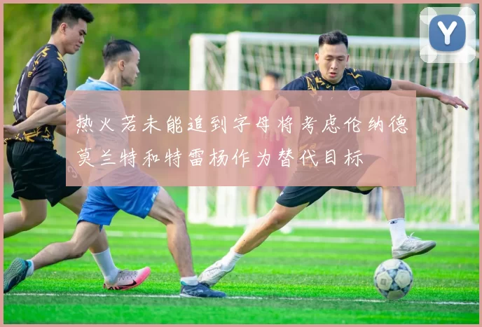 热火若未能追到字母将考虑伦纳德莫兰特和特雷杨作为替代目标