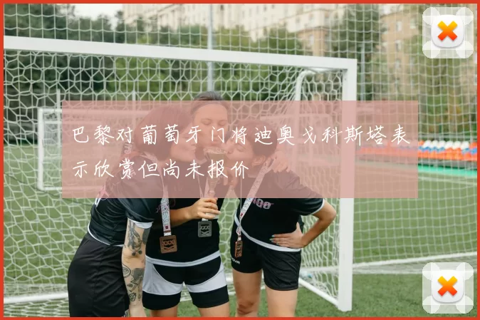 巴黎对葡萄牙门将迪奥戈科斯塔表示欣赏但尚未报价