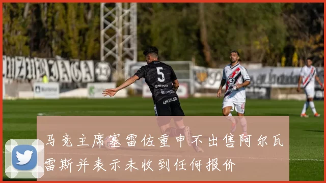 马竞主席塞雷佐重申不出售阿尔瓦雷斯并表示未收到任何报价