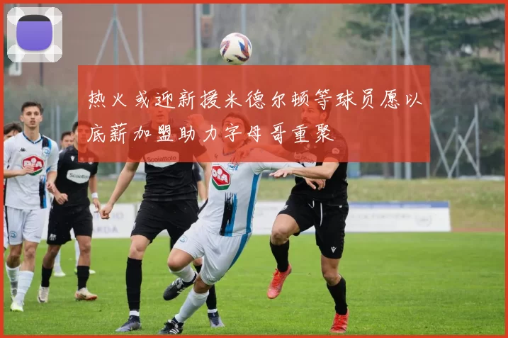 热火或迎新援米德尔顿等球员愿以底薪加盟助力字母哥重聚