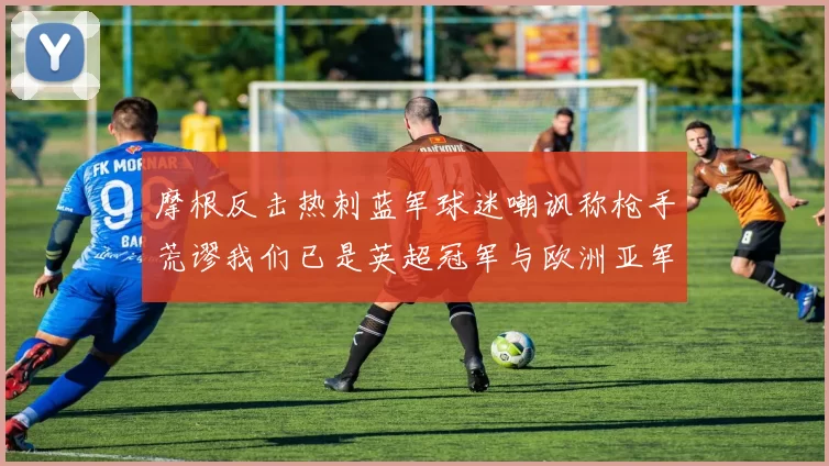 摩根反击热刺蓝军球迷嘲讽称枪手荒谬我们已是英超冠军与欧洲亚军
