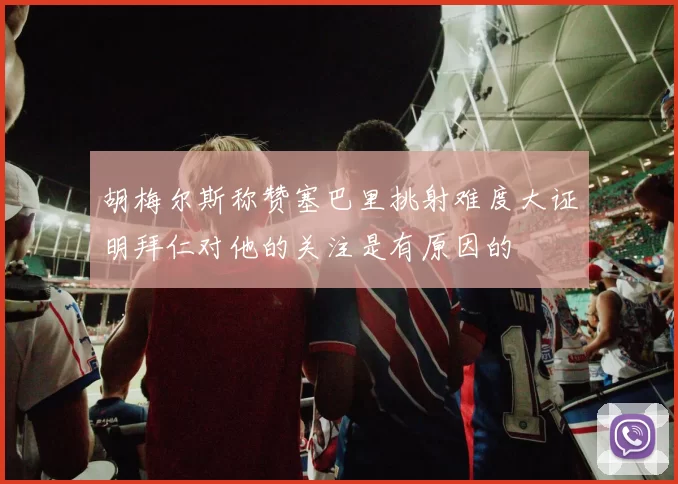 胡梅尔斯称赞塞巴里挑射难度大证明拜仁对他的关注是有原因的