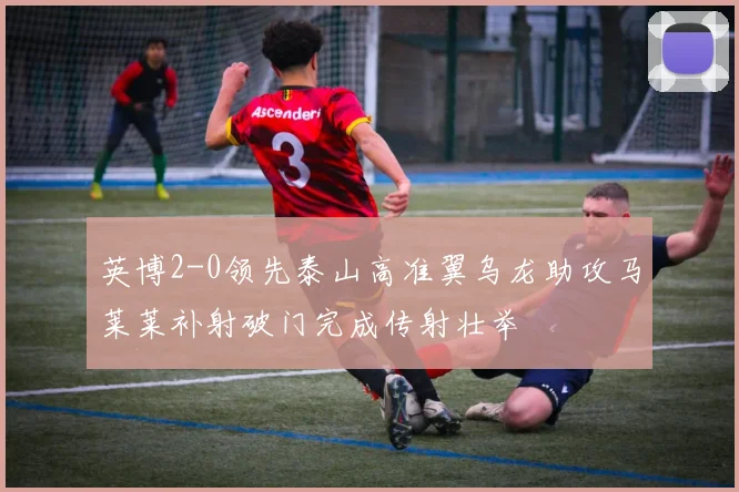 英博2-0领先泰山高准翼乌龙助攻马莱莱补射破门完成传射壮举