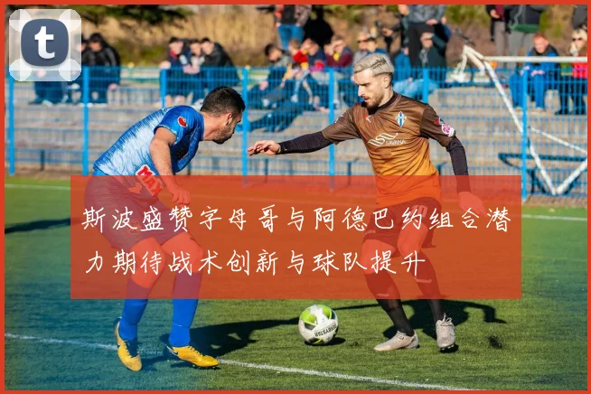 斯波盛赞字母哥与阿德巴约组合潜力期待战术创新与球队提升